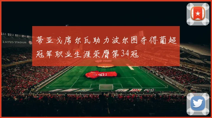 蒂亚戈席尔瓦助力波尔图夺得葡超冠军职业生涯荣膺第34冠