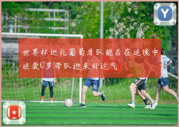 世界杯巡礼葡萄牙队能否在逆境中逆袭C罗带队迎来好运气