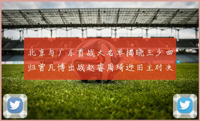 北京与广东首战大名单揭晓三少回归曾凡博出战赵睿周琦迎旧主对决