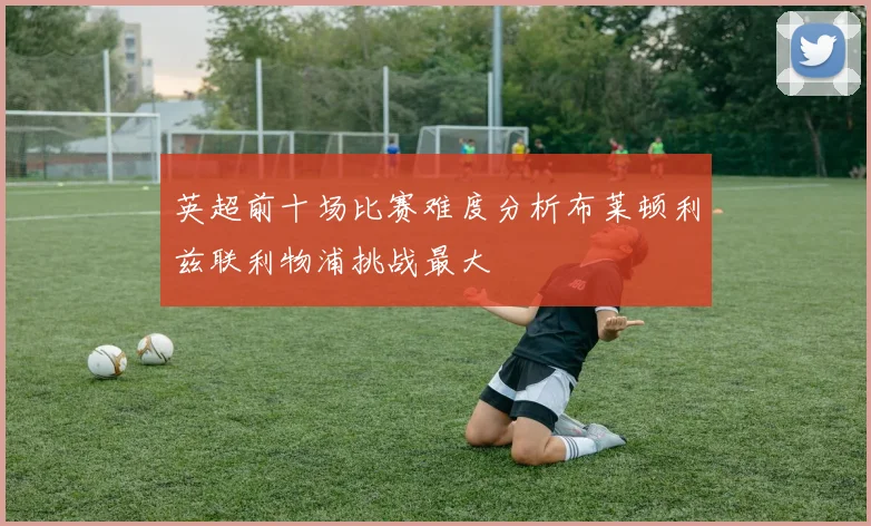 英超前十场比赛难度分析布莱顿利兹联利物浦挑战最大