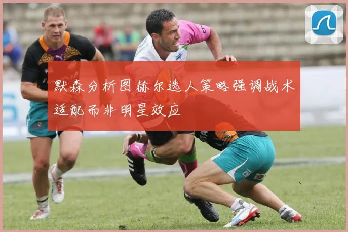 默森分析图赫尔选人策略强调战术适配而非明星效应