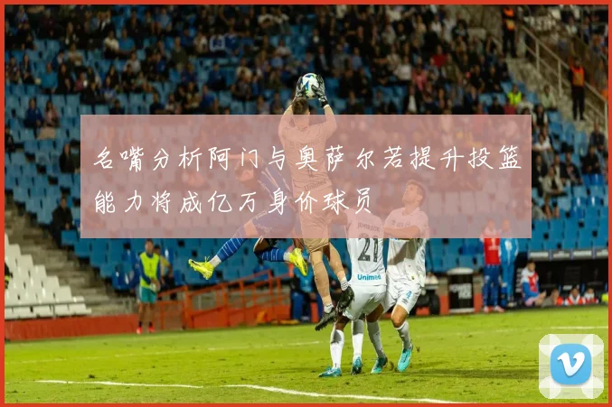名嘴分析阿门与奥萨尔若提升投篮能力将成亿万身价球员