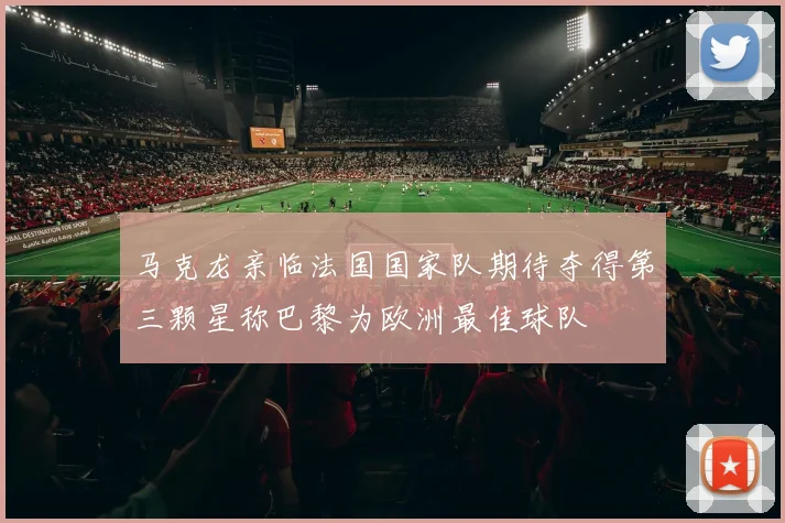 马克龙亲临法国国家队期待夺得第三颗星称巴黎为欧洲最佳球队