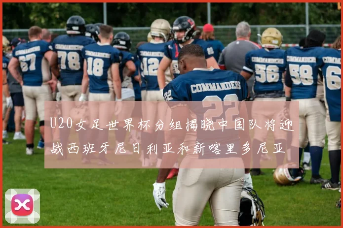 U20女足世界杯分组揭晓中国队将迎战西班牙尼日利亚和新喀里多尼亚