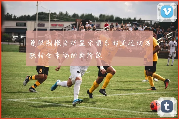 曼联财报分析显示俱乐部正迈向活跃转会市场的新阶段