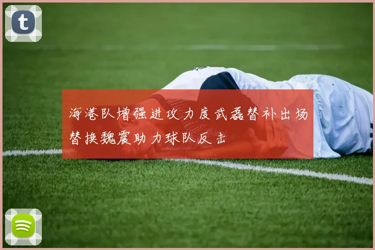 海港队增强进攻力度武磊替补出场替换魏震助力球队反击